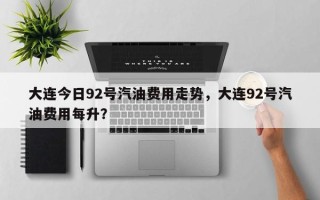 大连今日92号汽油费用走势，大连92号汽油费用每升？