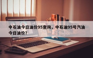 中石油今日油价95查询，中石油95号汽油今日油价？