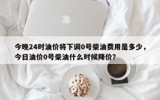 今晚24时油价将下调0号柴油费用是多少，今日油价0号柴油什么时候降价？