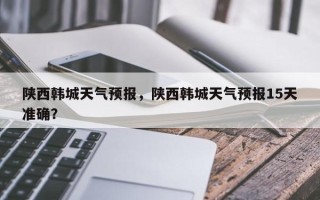 陕西韩城天气预报，陕西韩城天气预报15天准确？