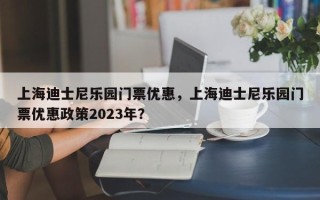上海迪士尼乐园门票优惠，上海迪士尼乐园门票优惠政策2023年？