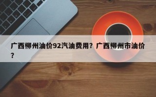 广西柳州油价92汽油费用？广西柳州市油价？