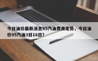 今日油价最新消息95汽油费用走势，今日油价95汽油3日18日？