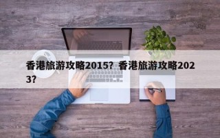 香港旅游攻略2015？香港旅游攻略2023？