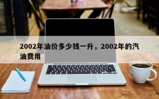 2002年油价多少钱一升，2002年的汽油费用