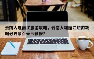 云南大理丽江旅游攻略，云南大理丽江旅游攻略必去景点天气预报？