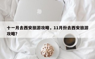 十一月去西安旅游攻略，11月份去西安旅游攻略？