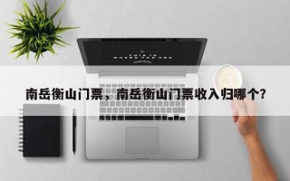 南岳衡山门票，南岳衡山门票收入归哪个？