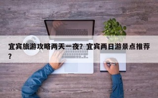 宜宾旅游攻略两天一夜？宜宾两日游景点推荐？