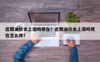 近期油价会上涨吗现在？近期油价会上涨吗现在怎么样？