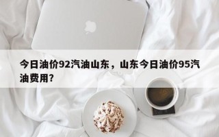 今日油价92汽油山东，山东今日油价95汽油费用？