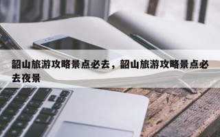 韶山旅游攻略景点必去，韶山旅游攻略景点必去夜景