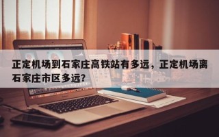正定机场到石家庄高铁站有多远，正定机场离石家庄市区多远？