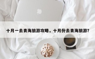 十月一去青海旅游攻略，十月份去青海旅游？