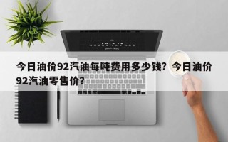 今日油价92汽油每吨费用多少钱？今日油价92汽油零售价？