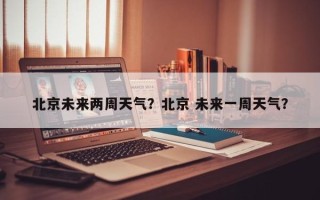 北京未来两周天气？北京 未来一周天气？