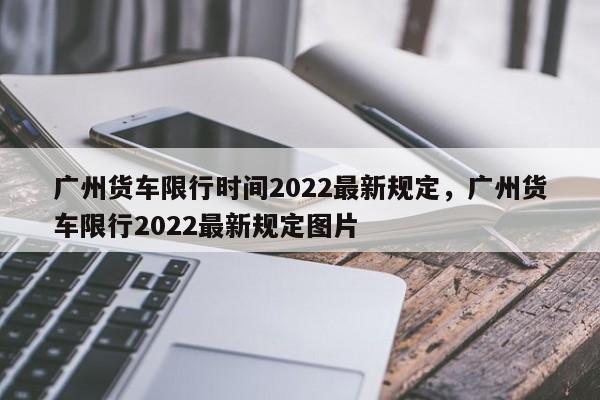 广州货车限行时间2022最新规定，广州货车限行2022最新规定图片