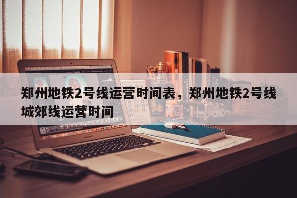 郑州地铁2号线运营时间表，郑州地铁2号线城郊线运营时间