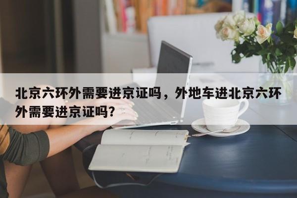 北京六环外需要进京证吗，外地车进北京六环外需要进京证吗？