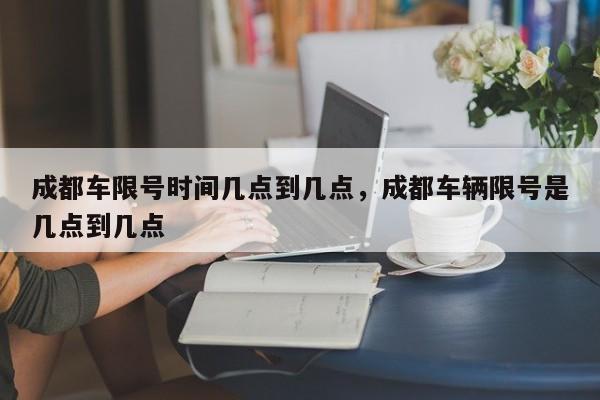 成都车限号时间几点到几点，成都车辆限号是几点到几点