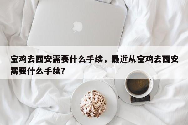 宝鸡去西安需要什么手续，最近从宝鸡去西安需要什么手续？