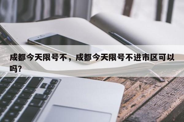 成都今天限号不，成都今天限号不进市区可以吗？