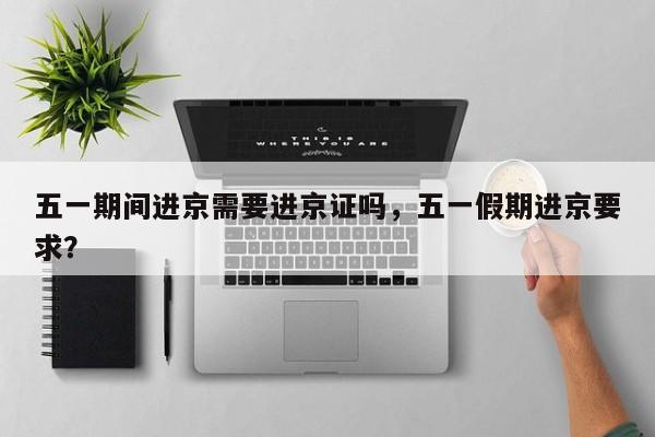 五一期间进京需要进京证吗，五一假期进京要求？