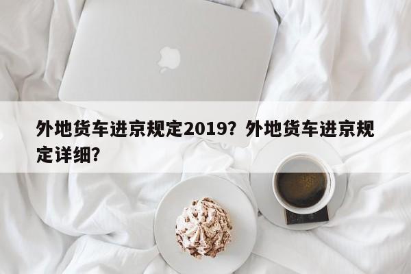 外地货车进京规定2019？外地货车进京规定详细？