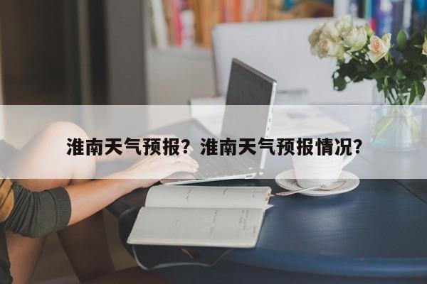 淮南天气预报？淮南天气预报情况？