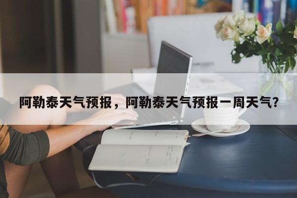 阿勒泰天气预报，阿勒泰天气预报一周天气？