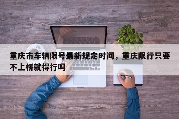 重庆市车辆限号最新规定时间，重庆限行只要不上桥就得行吗