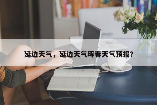 延边天气，延边天气珲春天气预报？