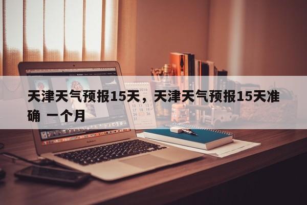 天津天气预报15天，天津天气预报15天准确 一个月