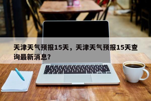 天津天气预报15天，天津天气预报15天查询最新消息？