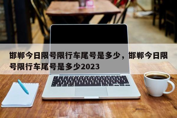 邯郸今日限号限行车尾号是多少，邯郸今日限号限行车尾号是多少2023