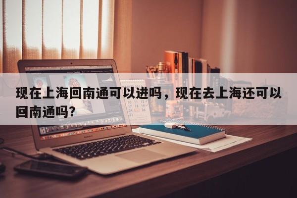 现在上海回南通可以进吗，现在去上海还可以回南通吗？