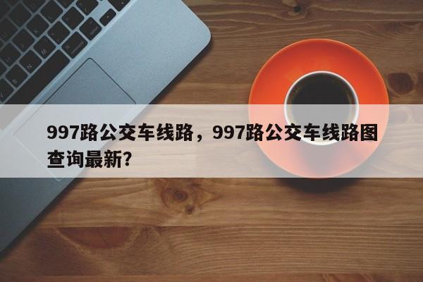 997路公交车线路，997路公交车线路图查询最新？