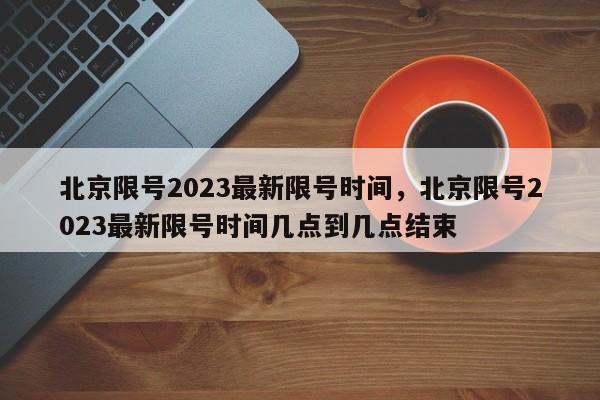 北京限号2023最新限号时间，北京限号2023最新限号时间几点到几点结束