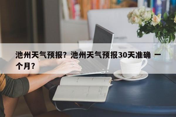 池州天气预报？池州天气预报30天准确 一个月？