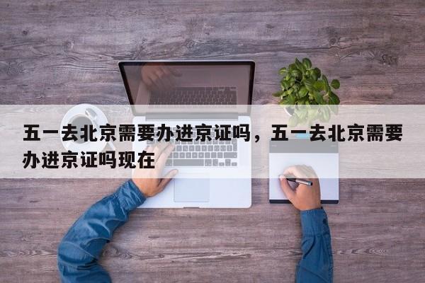 五一去北京需要办进京证吗，五一去北京需要办进京证吗现在