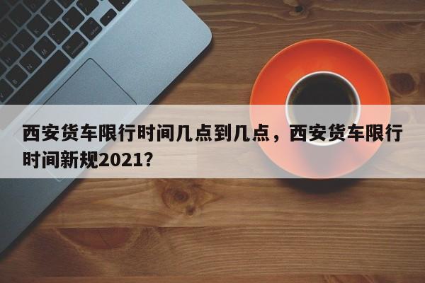 西安货车限行时间几点到几点，西安货车限行时间新规2021？