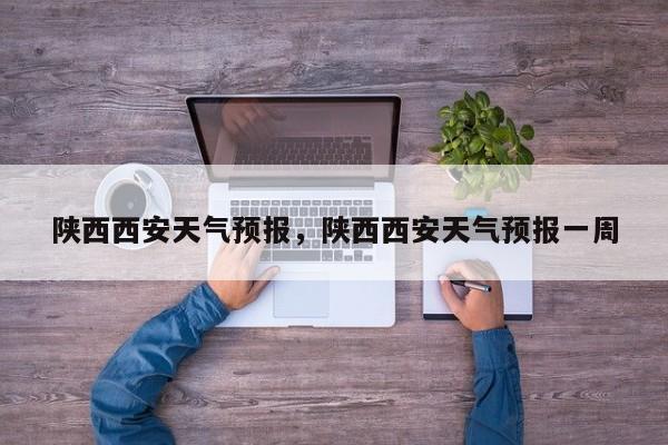 陕西西安天气预报，陕西西安天气预报一周