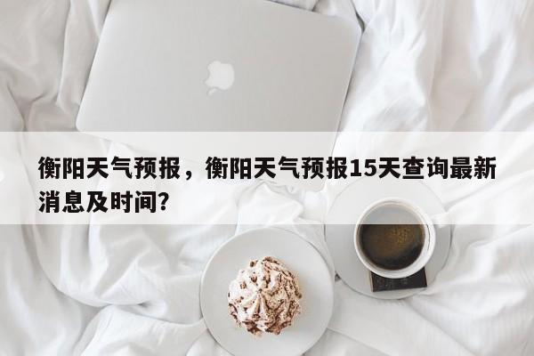 衡阳天气预报，衡阳天气预报15天查询最新消息及时间？