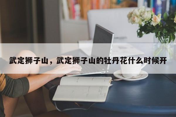 武定狮子山，武定狮子山的牡丹花什么时候开