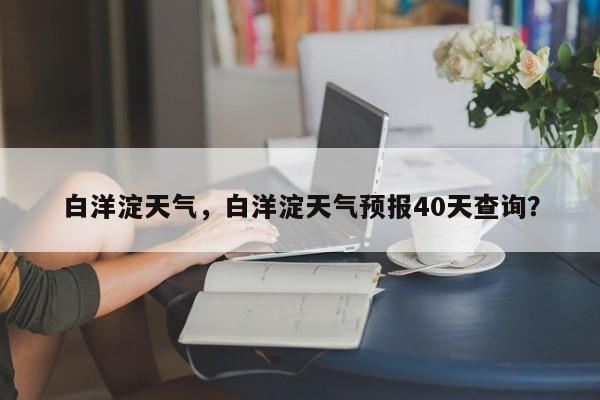 白洋淀天气，白洋淀天气预报40天查询？