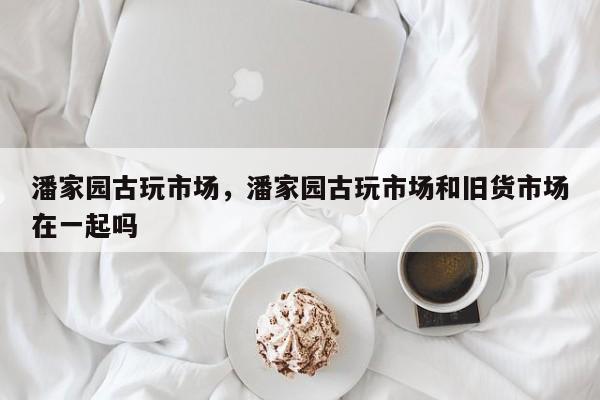 潘家园古玩市场，潘家园古玩市场和旧货市场在一起吗