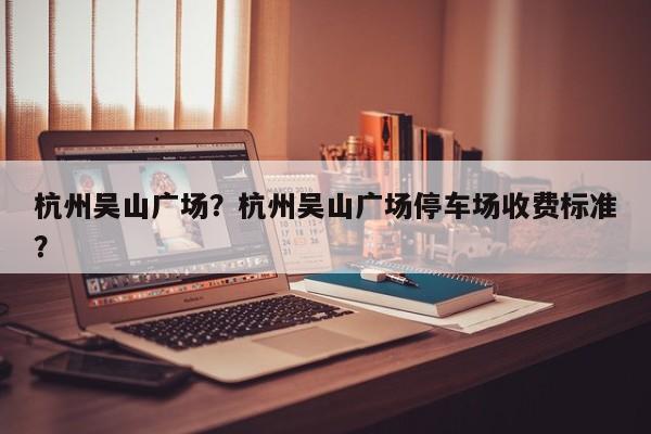 杭州吴山广场？杭州吴山广场停车场收费标准？