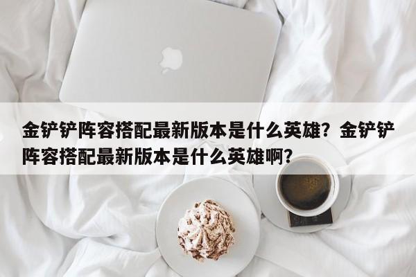 金铲铲阵容搭配最新版本是什么英雄？金铲铲阵容搭配最新版本是什么英雄啊？
