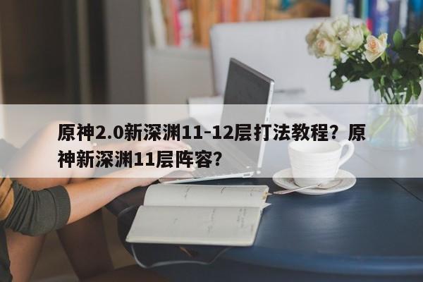 原神2.0新深渊11-12层打法教程？原神新深渊11层阵容？