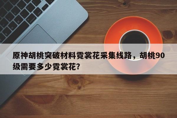 原神胡桃突破材料霓裳花采集线路，胡桃90级需要多少霓裳花？